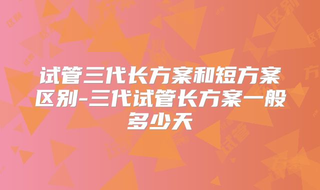 试管三代长方案和短方案区别-三代试管长方案一般多少天
