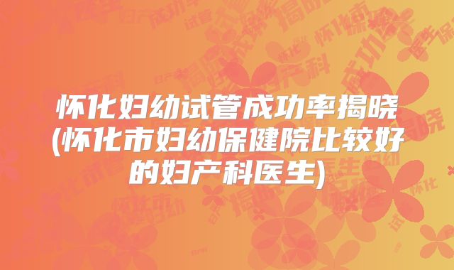 怀化妇幼试管成功率揭晓(怀化市妇幼保健院比较好的妇产科医生)