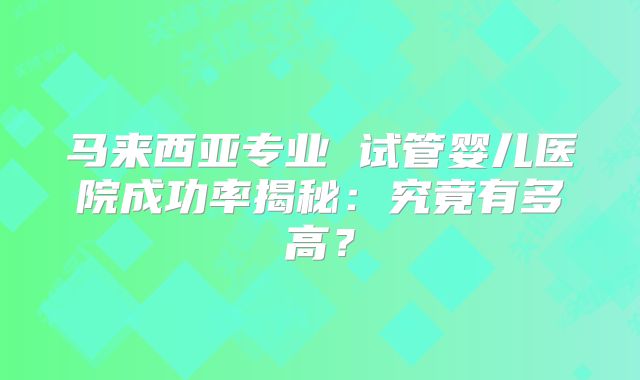 马来西亚专业 试管婴儿医院成功率揭秘:究竟有多高?