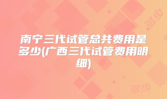 南宁三代试管总共费用是多少(广西三代试管费用明细)