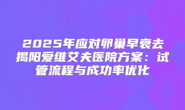 2025年应对卵巢早衰去揭阳爱维艾夫医院方案：试管流程与成功率优化