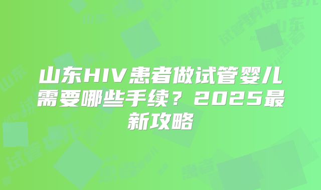 山东HIV患者做试管婴儿需要哪些手续？2025最新攻略