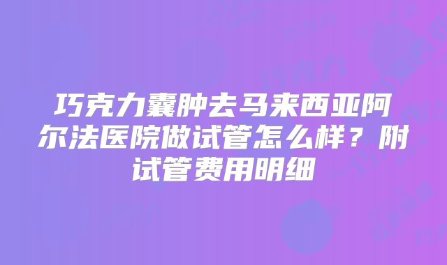 巧克力囊肿去马来西亚阿尔法医院做试管怎么样？附试管费用明细