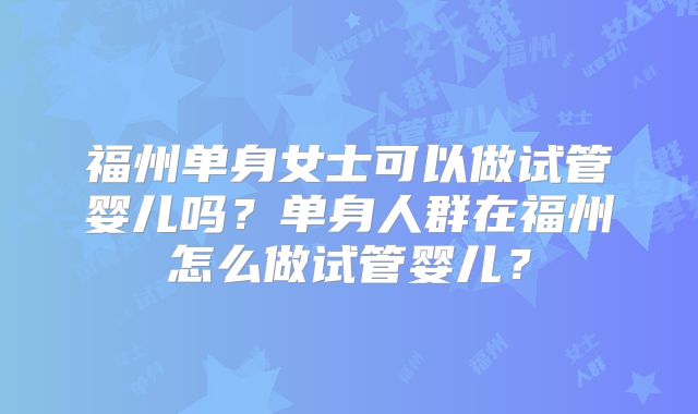 福州单身女士可以做试管婴儿吗?单身人群在福州怎么做试管婴儿?