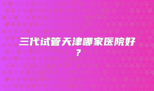 三代试管天津哪家医院好？