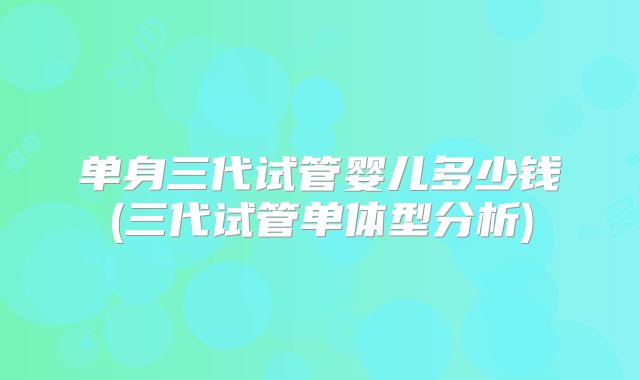 单身三代试管婴儿多少钱(三代试管单体型分析)