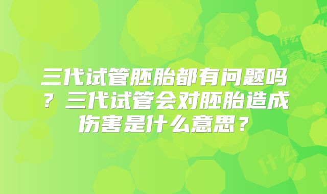 三代试管胚胎都有问题吗？三代试管会对胚胎造成伤害是什么意思？