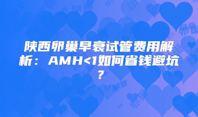 陕西卵巢早衰试管费用解析：AMH<1如何省钱避坑？