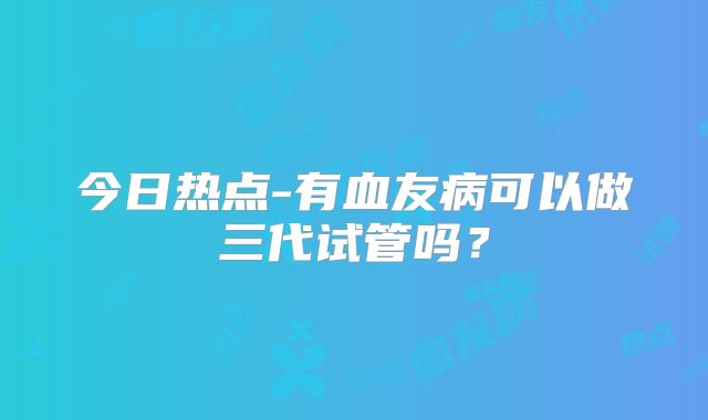 今日热点-有血友病可以做三代试管吗？
