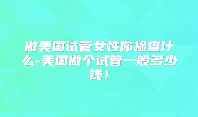 做美国试管女性你检查什么-美国做个试管一般多少钱！