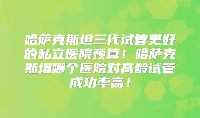 哈萨克斯坦三代试管更好的私立医院预算！哈萨克斯坦哪个医院对高龄试管成功率高！