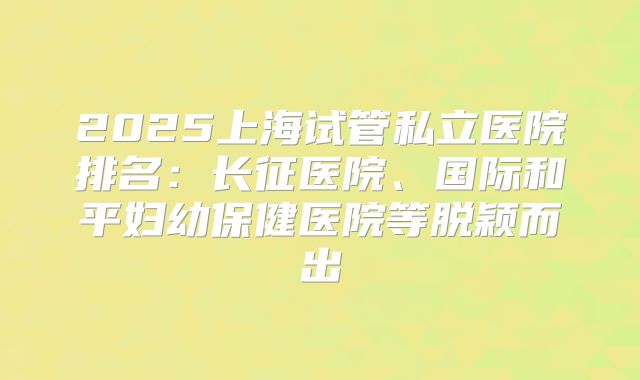 2025上海试管私立医院排名：长征医院、国际和平妇幼保健医院等脱颖而出