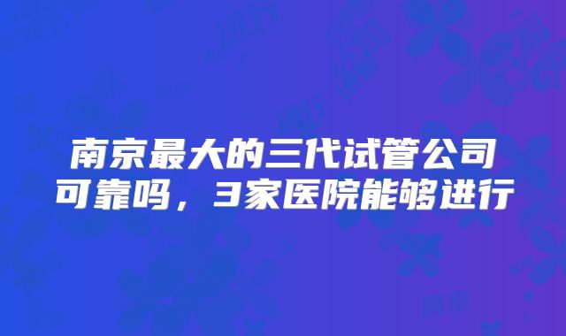 南京最大的三代试管公司可靠吗，3家医院能够进行