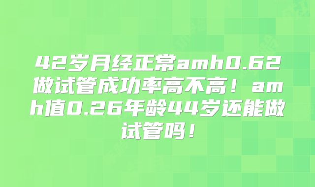 42岁月经正常amh0.62做试管成功率高不高！amh值0.26年龄44岁还能做试管吗！