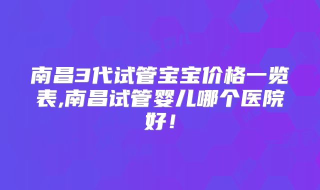 南昌3代试管宝宝价格一览表,南昌试管婴儿哪个医院好!