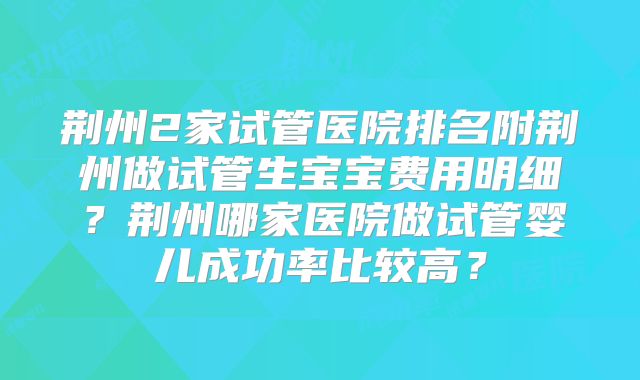 荆州2家试管医院排名附荆州做试管生宝宝费用明细?荆州哪家医院做试管婴儿成功率比较高?