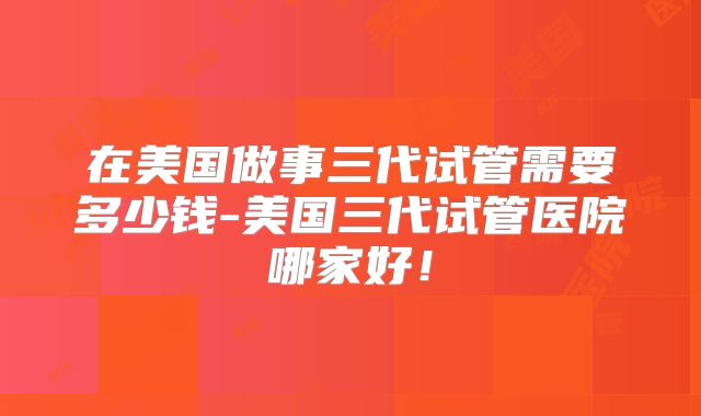 在美国做事三代试管需要多少钱-美国三代试管医院哪家好！