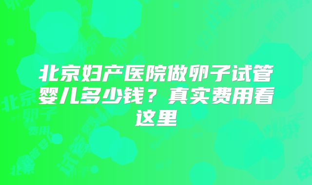北京妇产医院做卵子试管婴儿多少钱？真实费用看这里