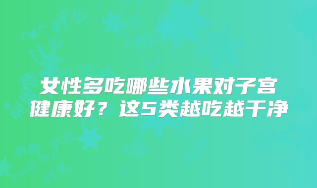女性多吃哪些水果对子宫健康好？这5类越吃越干净