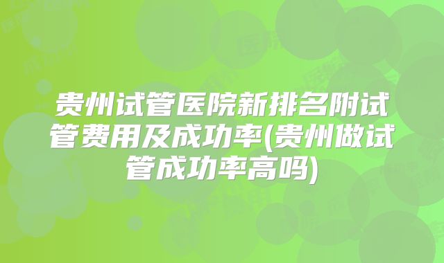 贵州试管医院新排名附试管费用及成功率(贵州做试管成功率高吗)