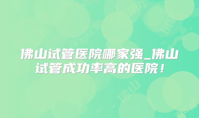 佛山试管医院哪家强_佛山试管成功率高的医院！