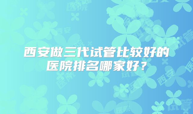 西安做三代试管比较好的医院排名哪家好？