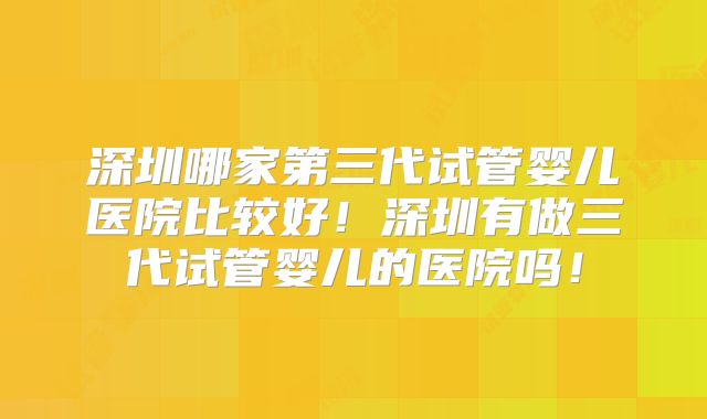 深圳哪家第三代试管婴儿医院比较好！深圳有做三代试管婴儿的医院吗！