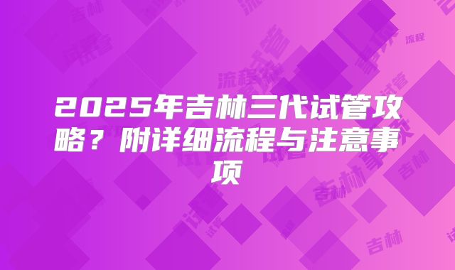 2025年吉林三代试管攻略?附详细流程与注意事项