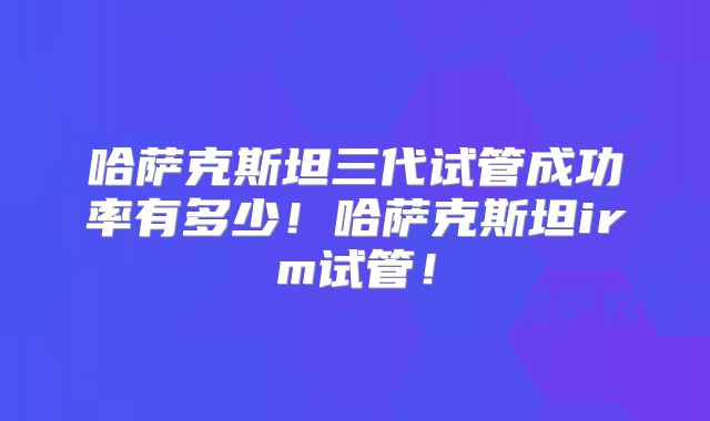 哈萨克斯坦三代试管成功率有多少！哈萨克斯坦irm试管！