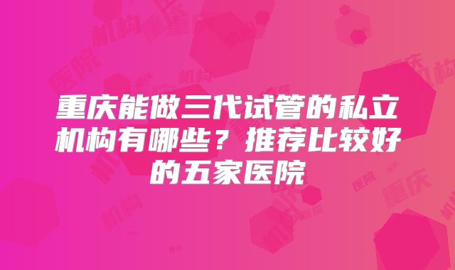重庆能做三代试管的私立机构有哪些？推荐比较好的五家医院