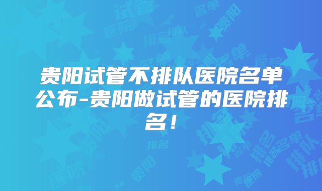贵阳试管不排队医院名单公布-贵阳做试管的医院排名!