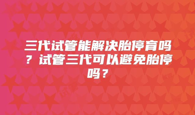 三代试管能解决胎停育吗？试管三代可以避免胎停吗？