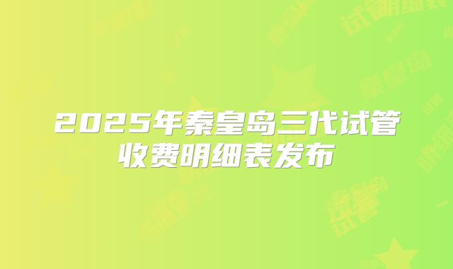 2025年秦皇岛三代试管收费明细表发布
