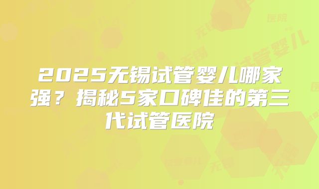 2025无锡试管婴儿哪家强？揭秘5家口碑佳的第三代试管医院