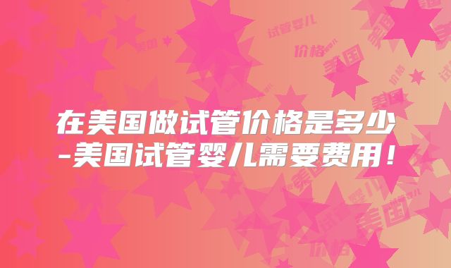 在美国做试管价格是多少-美国试管婴儿需要费用!