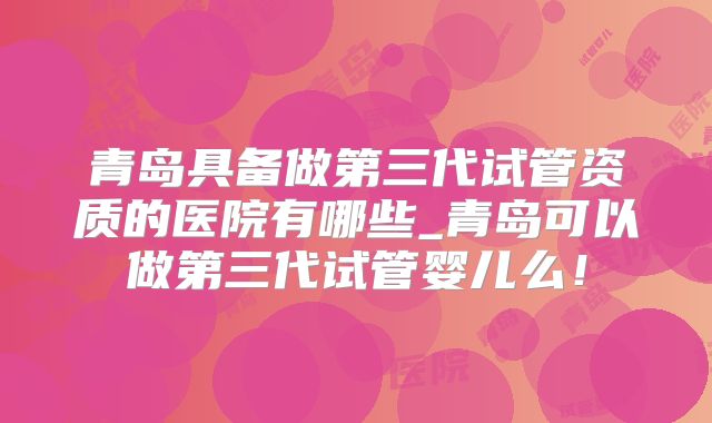 青岛具备做第三代试管资质的医院有哪些_青岛可以做第三代试管婴儿么！