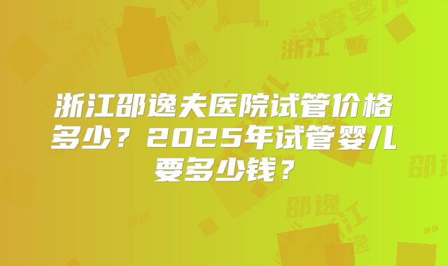 浙江邵逸夫医院试管价格多少？2025年试管婴儿要多少钱？