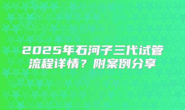 2025年石河子三代试管流程详情?附案例分享