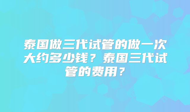 泰国做三代试管的做一次大约多少钱？泰国三代试管的费用？