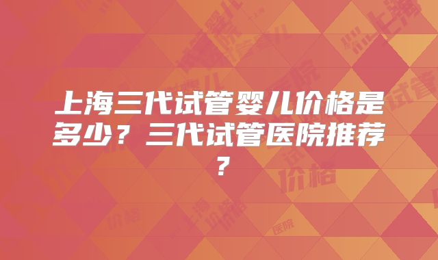 上海三代试管婴儿价格是多少？三代试管医院推荐？