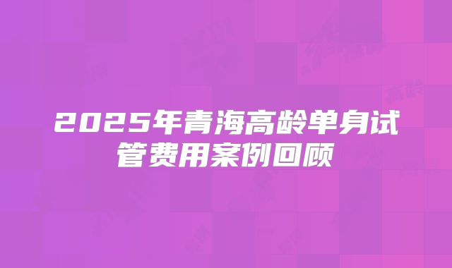 2025年青海高龄单身试管费用案例回顾