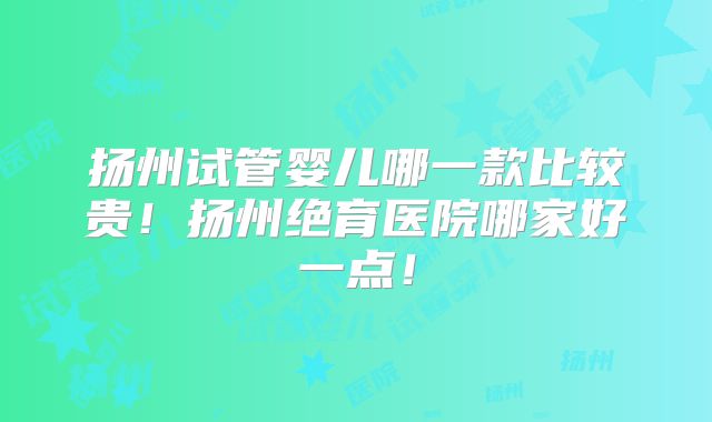 扬州试管婴儿哪一款比较贵!扬州绝育医院哪家好一点!