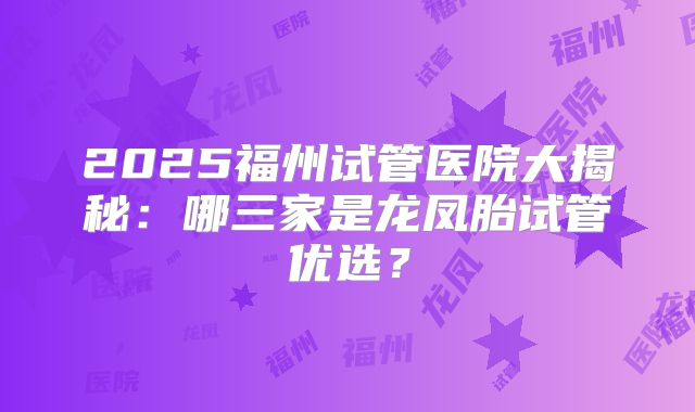 2025福州试管医院大揭秘:哪三家是龙凤胎试管优选?