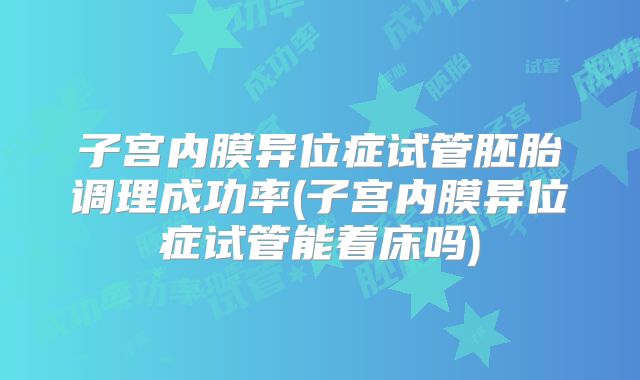 子宫内膜异位症试管胚胎调理成功率(子宫内膜异位症试管能着床吗)