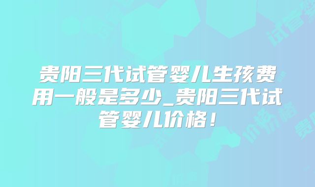 贵阳三代试管婴儿生孩费用一般是多少_贵阳三代试管婴儿价格!