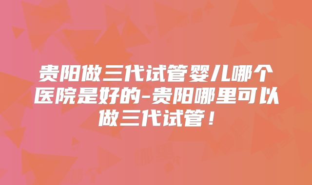 贵阳做三代试管婴儿哪个医院是好的-贵阳哪里可以做三代试管！