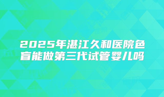 2025年湛江久和医院色盲能做第三代试管婴儿吗