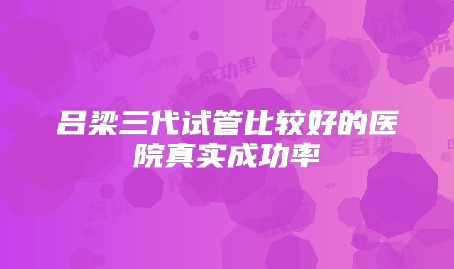 吕梁三代试管比较好的医院真实成功率