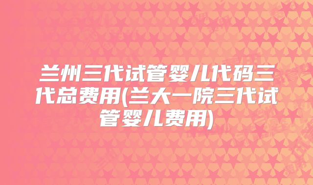 兰州三代试管婴儿代码三代总费用(兰大一院三代试管婴儿费用)