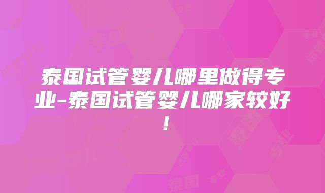 泰国试管婴儿哪里做得专业-泰国试管婴儿哪家较好!